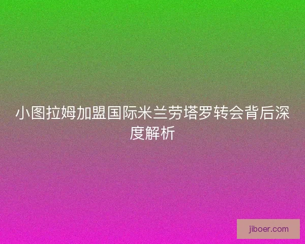 小图拉姆加盟国际米兰劳塔罗转会背后深度解析 小图拉姆加盟国际米兰劳塔罗转会背后深度解析