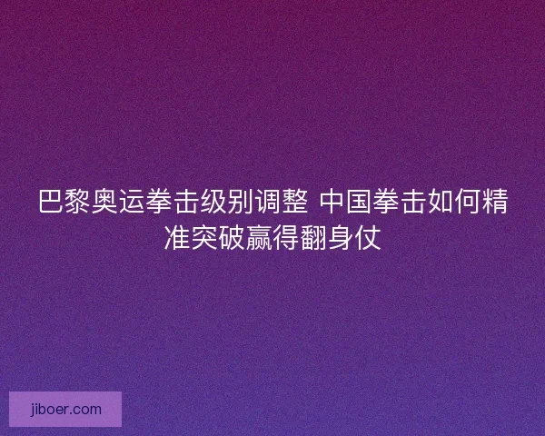 巴黎奥运拳击级别调整 中国拳击如何精准突破赢得翻身仗 巴黎奥运拳击级别调整 中国拳击如何精准突破赢得翻身仗