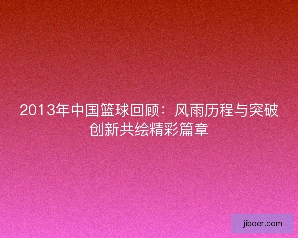2013年中国篮球回顾：风雨历程与突破创新共绘精彩篇章