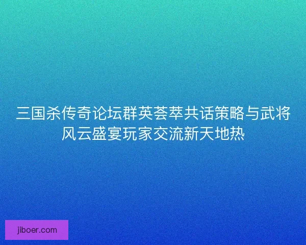 三国杀传奇论坛群英荟萃共话策略与武将风云盛宴玩家交流新天地热