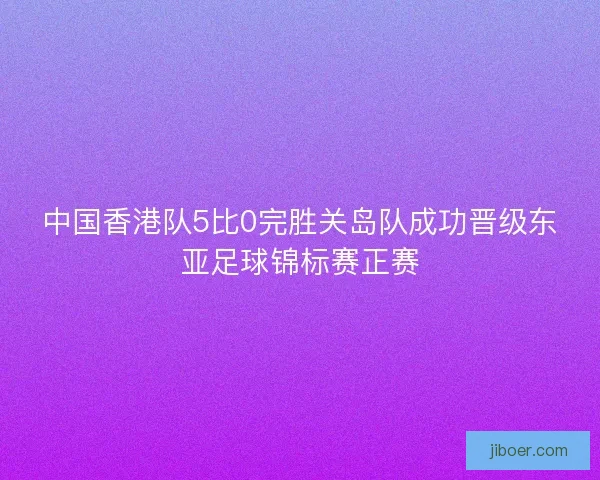 中国香港队5比0完胜关岛队成功晋级东亚足球锦标赛正赛