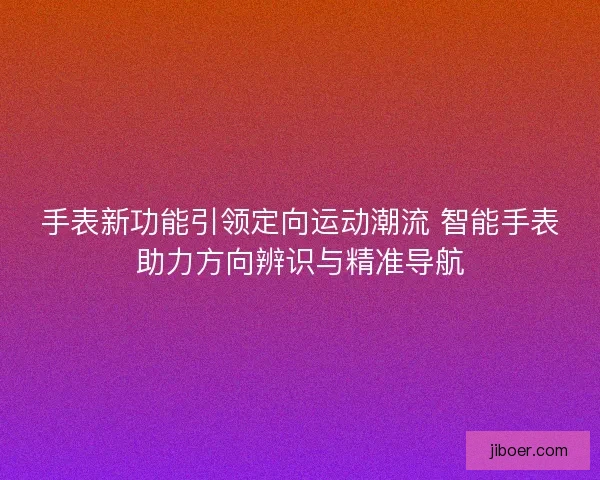 手表新功能引领定向运动潮流 智能手表助力方向辨识与精准导航