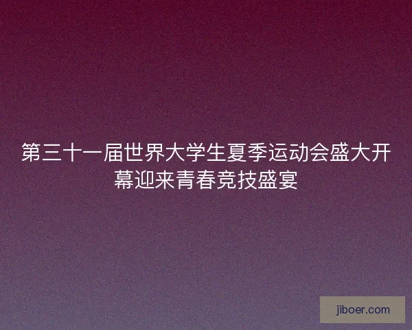 第三十一届世界大学生夏季运动会盛大开幕迎来青春竞技盛宴